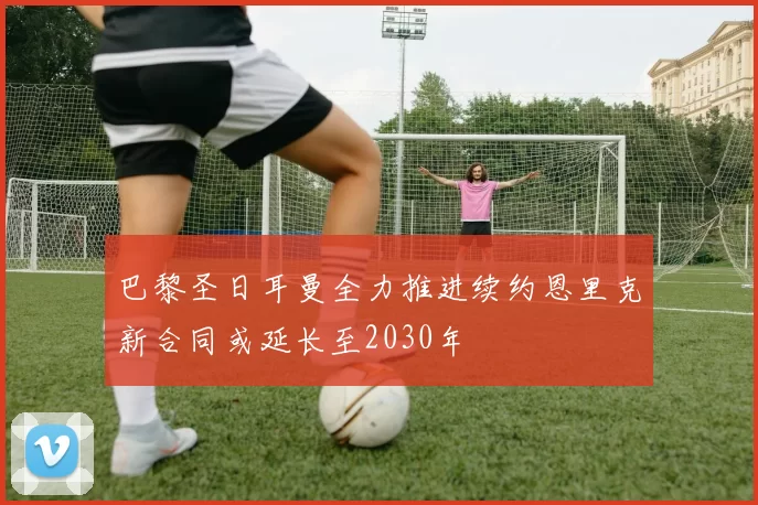 巴黎圣日耳曼全力推进续约恩里克新合同或延长至2030年