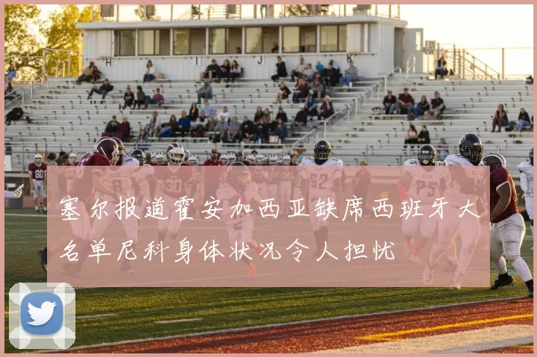 塞尔报道霍安加西亚缺席西班牙大名单尼科身体状况令人担忧