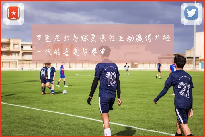 罗塞尼尔与球员亲密互动赢得年轻一代的喜爱与尊重