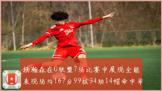 杨瀚森在G联盟7场比赛中展现全能表现场均167分99板34助14帽命中率超五成