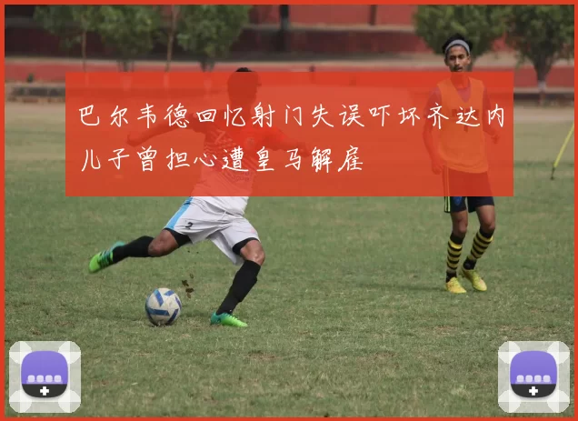 巴尔韦德回忆射门失误吓坏齐达内儿子曾担心遭皇马解雇