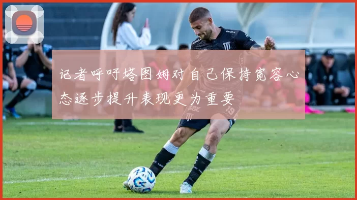 记者呼吁塔图姆对自己保持宽容心态逐步提升表现更为重要