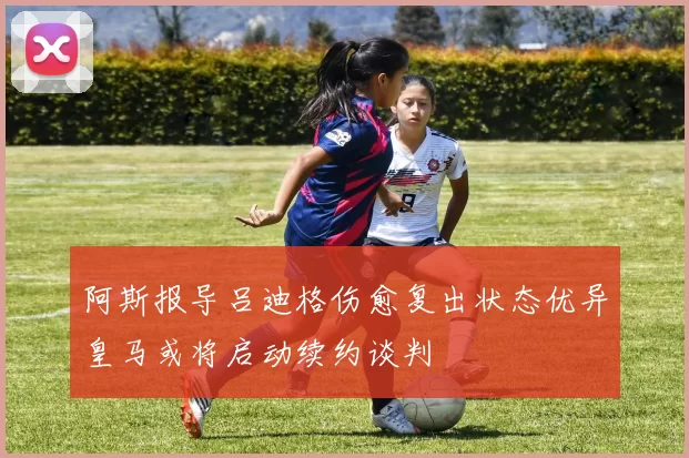 阿斯报导吕迪格伤愈复出状态优异皇马或将启动续约谈判
