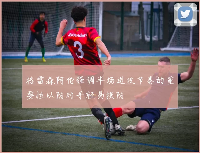 格雷森阿伦强调半场进攻节奏的重要性以防对手轻易换防