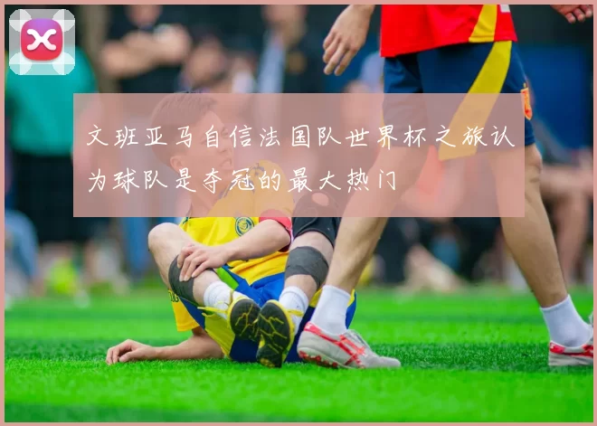 文班亚马自信法国队世界杯之旅认为球队是夺冠的最大热门