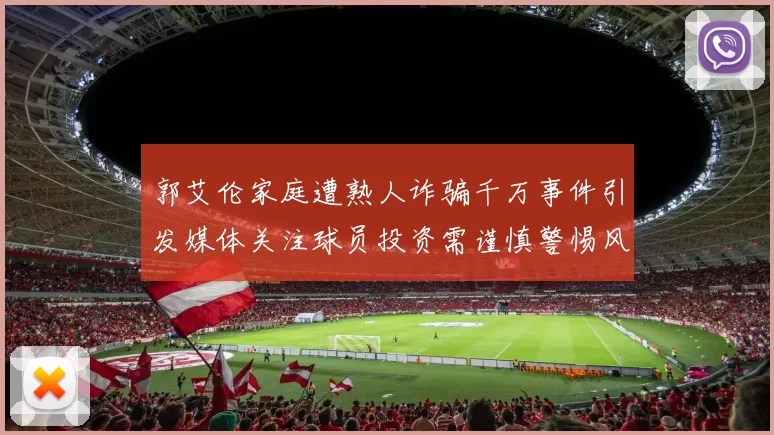 郭艾伦家庭遭熟人诈骗千万事件引发媒体关注球员投资需谨慎警惕风险