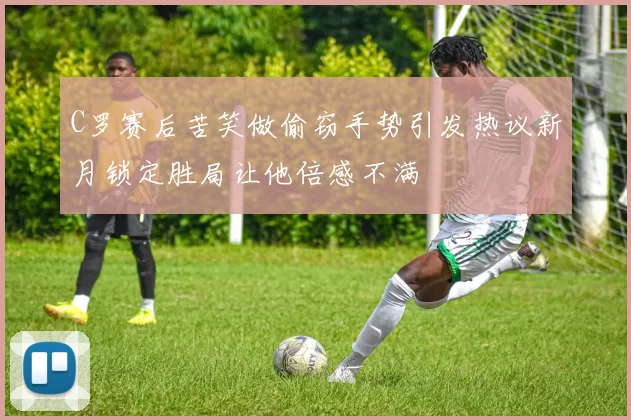 C罗赛后苦笑做偷窃手势引发热议新月锁定胜局让他倍感不满