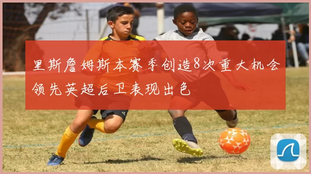 里斯詹姆斯本赛季创造8次重大机会领先英超后卫表现出色