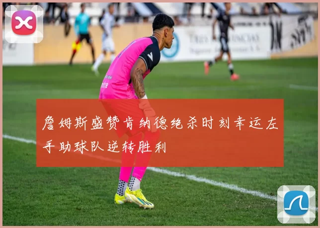 詹姆斯盛赞肯纳德绝杀时刻幸运左手助球队逆转胜利