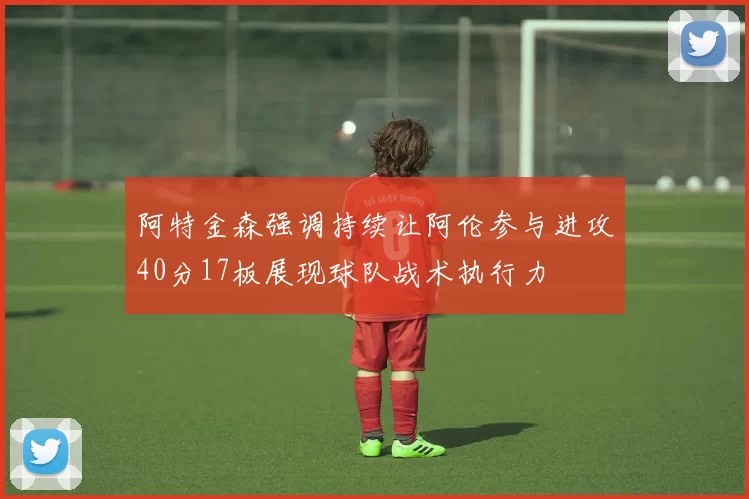 阿特金森强调持续让阿伦参与进攻40分17板展现球队战术执行力