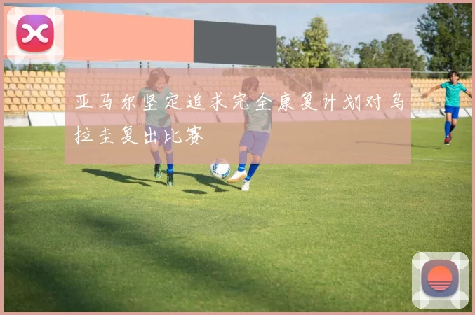 亚马尔坚定追求完全康复计划对乌拉圭复出比赛