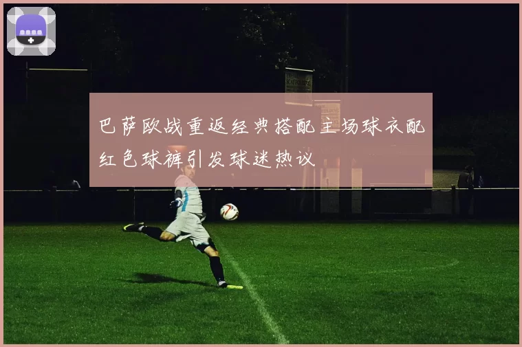 巴萨欧战重返经典搭配主场球衣配红色球裤引发球迷热议