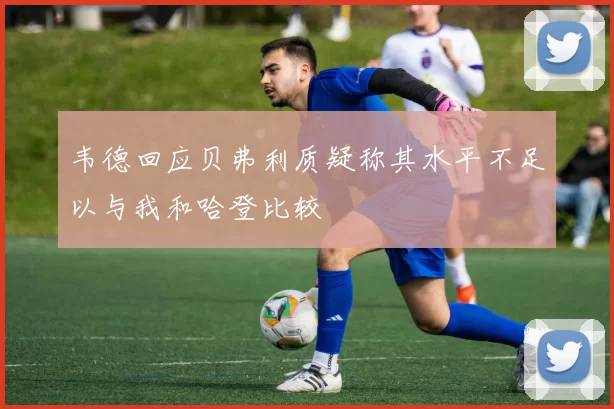 韦德回应贝弗利质疑称其水平不足以与我和哈登比较