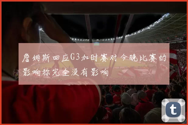 詹姆斯回应G3加时赛对今晚比赛的影响称完全没有影响