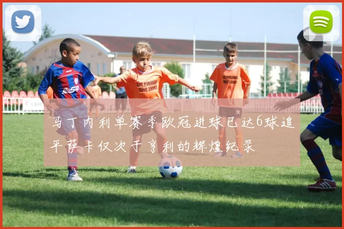 马丁内利单赛季欧冠进球已达6球追平萨卡仅次于亨利的辉煌纪录