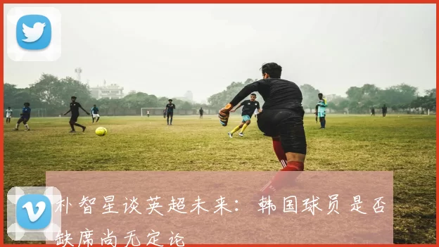朴智星谈英超未来：韩国球员是否缺席尚无定论
