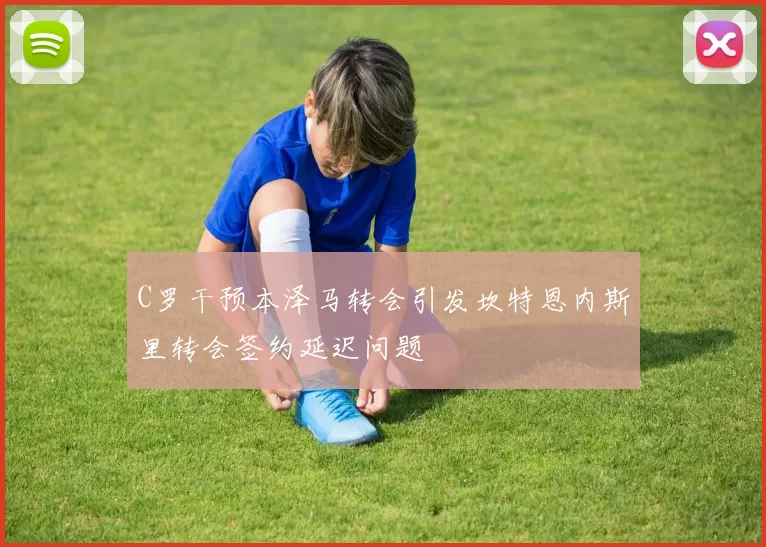 C罗干预本泽马转会引发坎特恩内斯里转会签约延迟问题