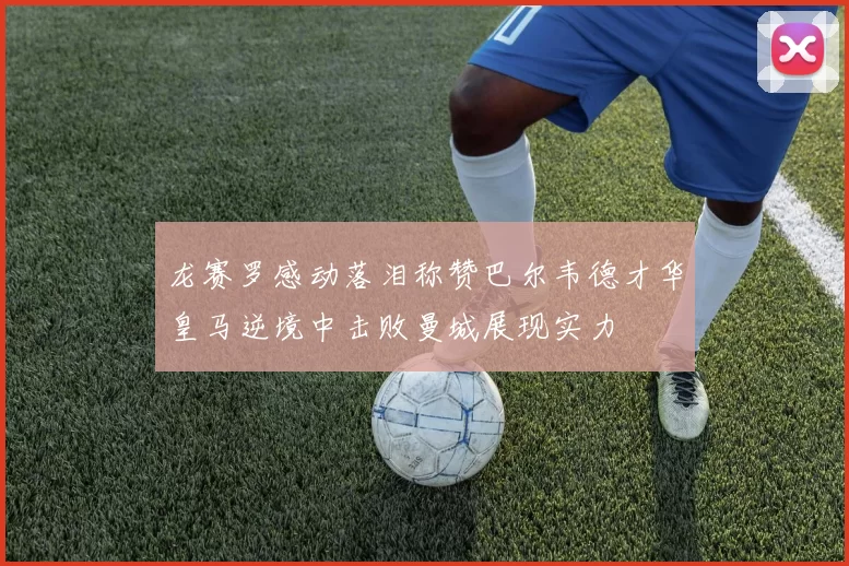 龙赛罗感动落泪称赞巴尔韦德才华皇马逆境中击败曼城展现实力