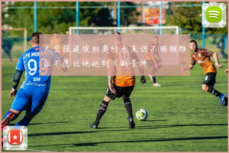天空报道埃利奥特未来仍不明朗维拉不愿让他达到买断条件