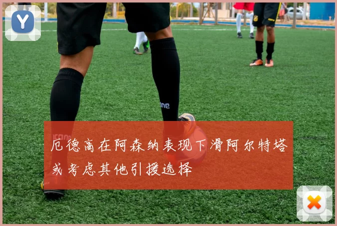 厄德高在阿森纳表现下滑阿尔特塔或考虑其他引援选择